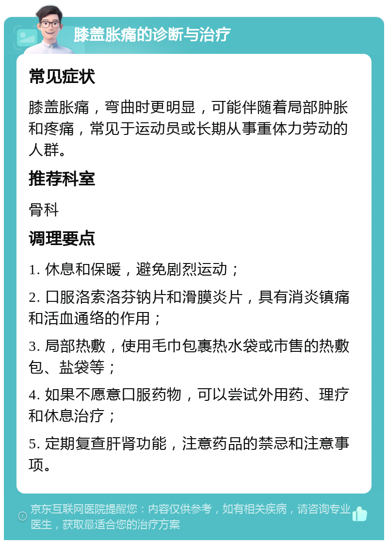 膝盖胀痛的诊断与治疗 常见症状 膝盖胀痛，弯曲时更明显，可能伴随着局部肿胀和疼痛，常见于运动员或长期从事重体力劳动的人群。 推荐科室 骨科 调理要点 1. 休息和保暖，避免剧烈运动； 2. 口服洛索洛芬钠片和滑膜炎片，具有消炎镇痛和活血通络的作用； 3. 局部热敷，使用毛巾包裹热水袋或市售的热敷包、盐袋等； 4. 如果不愿意口服药物，可以尝试外用药、理疗和休息治疗； 5. 定期复查肝肾功能，注意药品的禁忌和注意事项。