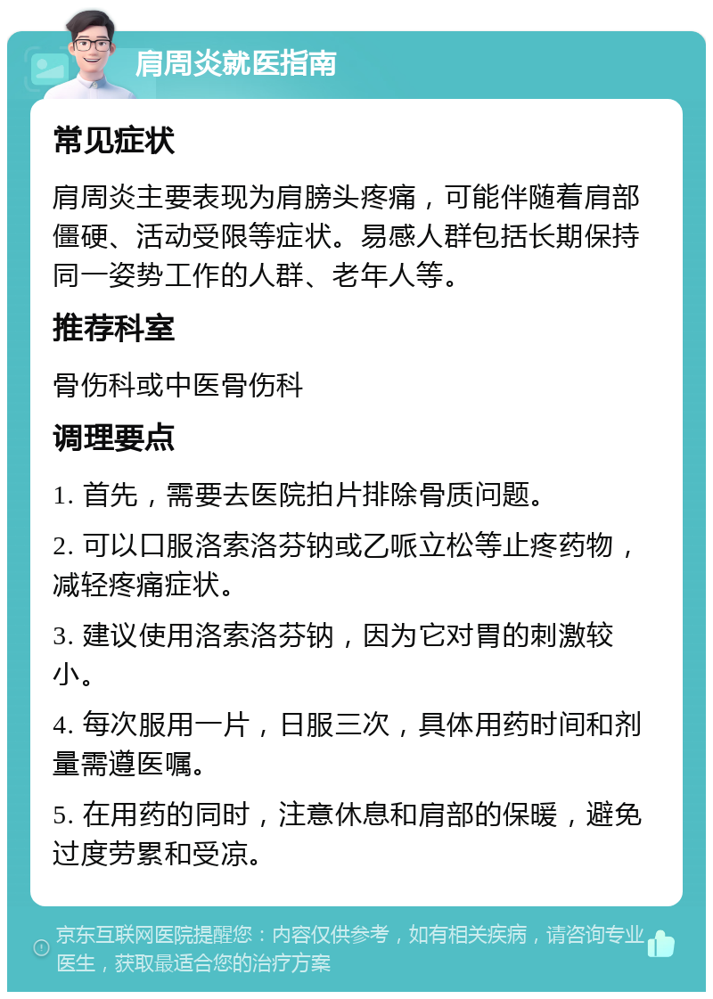 肩周炎就医指南 常见症状 肩周炎主要表现为肩膀头疼痛，可能伴随着肩部僵硬、活动受限等症状。易感人群包括长期保持同一姿势工作的人群、老年人等。 推荐科室 骨伤科或中医骨伤科 调理要点 1. 首先，需要去医院拍片排除骨质问题。 2. 可以口服洛索洛芬钠或乙哌立松等止疼药物，减轻疼痛症状。 3. 建议使用洛索洛芬钠，因为它对胃的刺激较小。 4. 每次服用一片，日服三次，具体用药时间和剂量需遵医嘱。 5. 在用药的同时，注意休息和肩部的保暖，避免过度劳累和受凉。