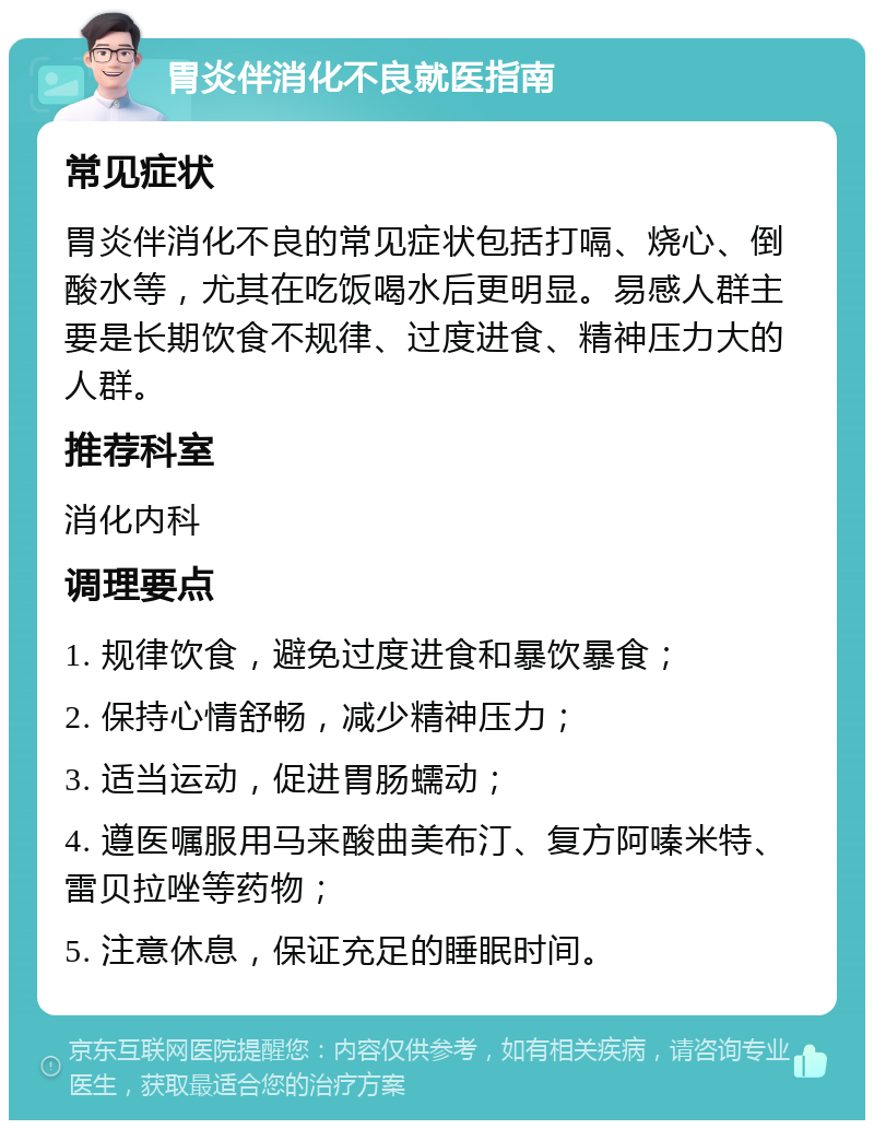 胃炎伴消化不良就医指南 常见症状 胃炎伴消化不良的常见症状包括打嗝、烧心、倒酸水等，尤其在吃饭喝水后更明显。易感人群主要是长期饮食不规律、过度进食、精神压力大的人群。 推荐科室 消化内科 调理要点 1. 规律饮食，避免过度进食和暴饮暴食； 2. 保持心情舒畅，减少精神压力； 3. 适当运动，促进胃肠蠕动； 4. 遵医嘱服用马来酸曲美布汀、复方阿嗪米特、雷贝拉唑等药物； 5. 注意休息，保证充足的睡眠时间。