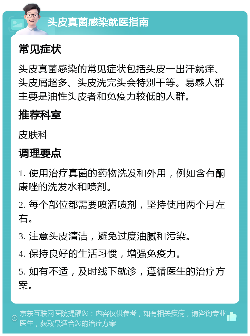 头皮真菌感染就医指南 常见症状 头皮真菌感染的常见症状包括头皮一出汗就痒、头皮屑超多、头皮洗完头会特别干等。易感人群主要是油性头皮者和免疫力较低的人群。 推荐科室 皮肤科 调理要点 1. 使用治疗真菌的药物洗发和外用，例如含有酮康唑的洗发水和喷剂。 2. 每个部位都需要喷洒喷剂，坚持使用两个月左右。 3. 注意头皮清洁，避免过度油腻和污染。 4. 保持良好的生活习惯，增强免疫力。 5. 如有不适，及时线下就诊，遵循医生的治疗方案。