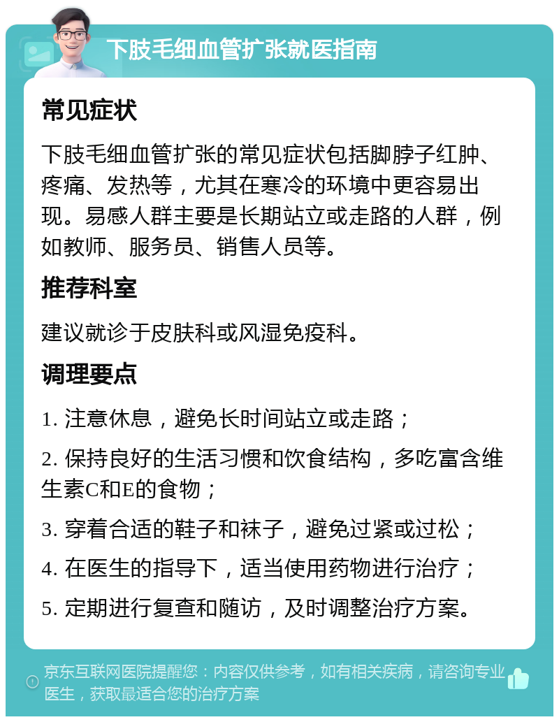 下肢毛细血管扩张就医指南 常见症状 下肢毛细血管扩张的常见症状包括脚脖子红肿、疼痛、发热等，尤其在寒冷的环境中更容易出现。易感人群主要是长期站立或走路的人群，例如教师、服务员、销售人员等。 推荐科室 建议就诊于皮肤科或风湿免疫科。 调理要点 1. 注意休息，避免长时间站立或走路； 2. 保持良好的生活习惯和饮食结构，多吃富含维生素C和E的食物； 3. 穿着合适的鞋子和袜子，避免过紧或过松； 4. 在医生的指导下，适当使用药物进行治疗； 5. 定期进行复查和随访，及时调整治疗方案。