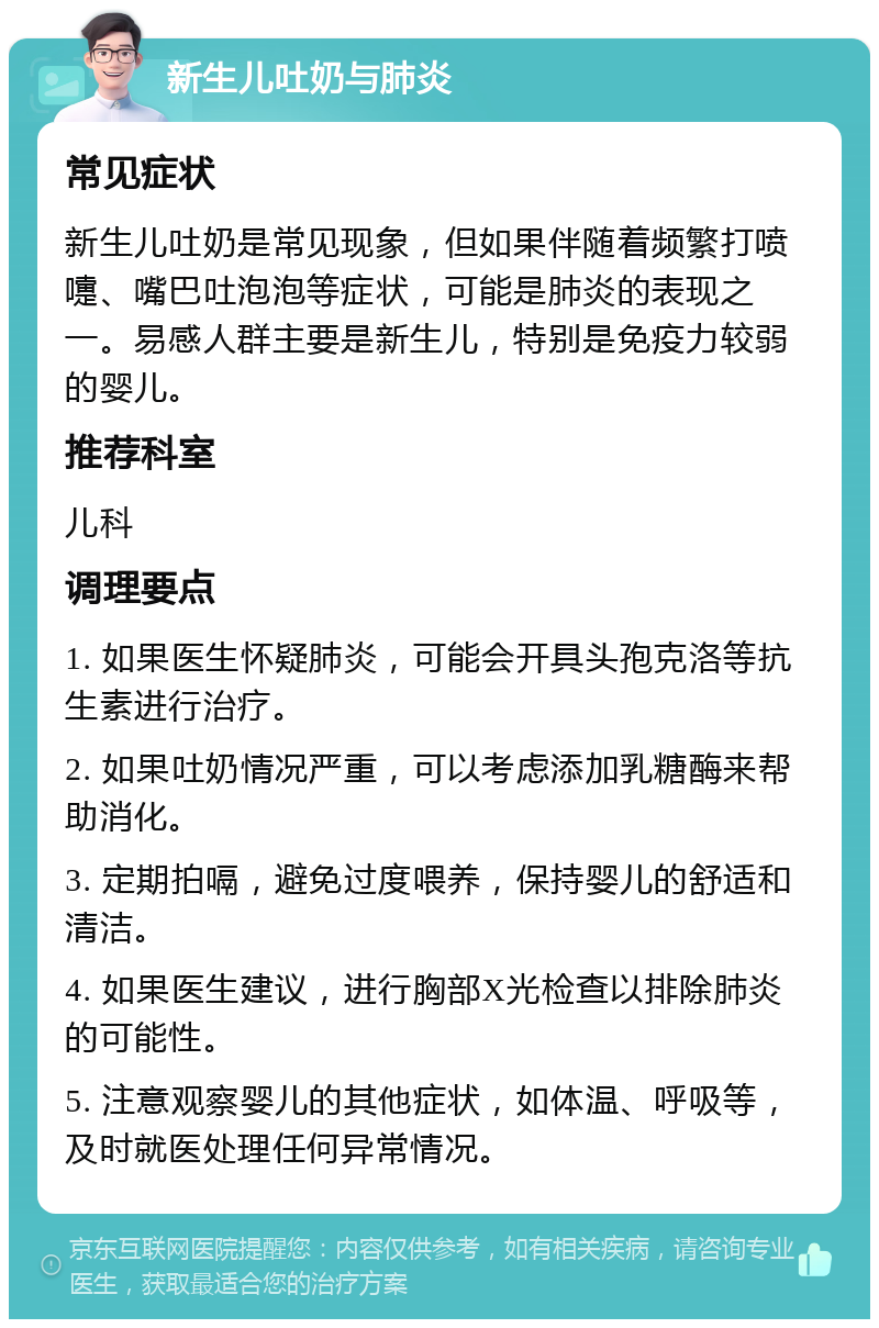 新生儿吐奶与肺炎 常见症状 新生儿吐奶是常见现象，但如果伴随着频繁打喷嚏、嘴巴吐泡泡等症状，可能是肺炎的表现之一。易感人群主要是新生儿，特别是免疫力较弱的婴儿。 推荐科室 儿科 调理要点 1. 如果医生怀疑肺炎，可能会开具头孢克洛等抗生素进行治疗。 2. 如果吐奶情况严重，可以考虑添加乳糖酶来帮助消化。 3. 定期拍嗝，避免过度喂养，保持婴儿的舒适和清洁。 4. 如果医生建议，进行胸部X光检查以排除肺炎的可能性。 5. 注意观察婴儿的其他症状，如体温、呼吸等，及时就医处理任何异常情况。