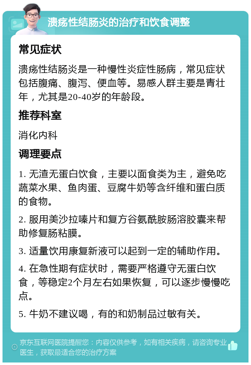 溃疡性结肠炎的治疗和饮食调整 常见症状 溃疡性结肠炎是一种慢性炎症性肠病，常见症状包括腹痛、腹泻、便血等。易感人群主要是青壮年，尤其是20-40岁的年龄段。 推荐科室 消化内科 调理要点 1. 无渣无蛋白饮食，主要以面食类为主，避免吃蔬菜水果、鱼肉蛋、豆腐牛奶等含纤维和蛋白质的食物。 2. 服用美沙拉嗪片和复方谷氨酰胺肠溶胶囊来帮助修复肠粘膜。 3. 适量饮用康复新液可以起到一定的辅助作用。 4. 在急性期有症状时，需要严格遵守无蛋白饮食，等稳定2个月左右如果恢复，可以逐步慢慢吃点。 5. 牛奶不建议喝，有的和奶制品过敏有关。