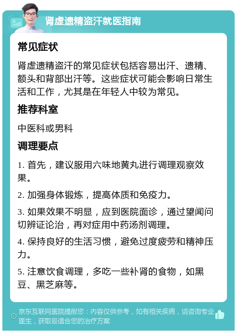 肾虚遗精盗汗就医指南 常见症状 肾虚遗精盗汗的常见症状包括容易出汗、遗精、额头和背部出汗等。这些症状可能会影响日常生活和工作，尤其是在年轻人中较为常见。 推荐科室 中医科或男科 调理要点 1. 首先，建议服用六味地黄丸进行调理观察效果。 2. 加强身体锻炼，提高体质和免疫力。 3. 如果效果不明显，应到医院面诊，通过望闻问切辨证论治，再对症用中药汤剂调理。 4. 保持良好的生活习惯，避免过度疲劳和精神压力。 5. 注意饮食调理，多吃一些补肾的食物，如黑豆、黑芝麻等。