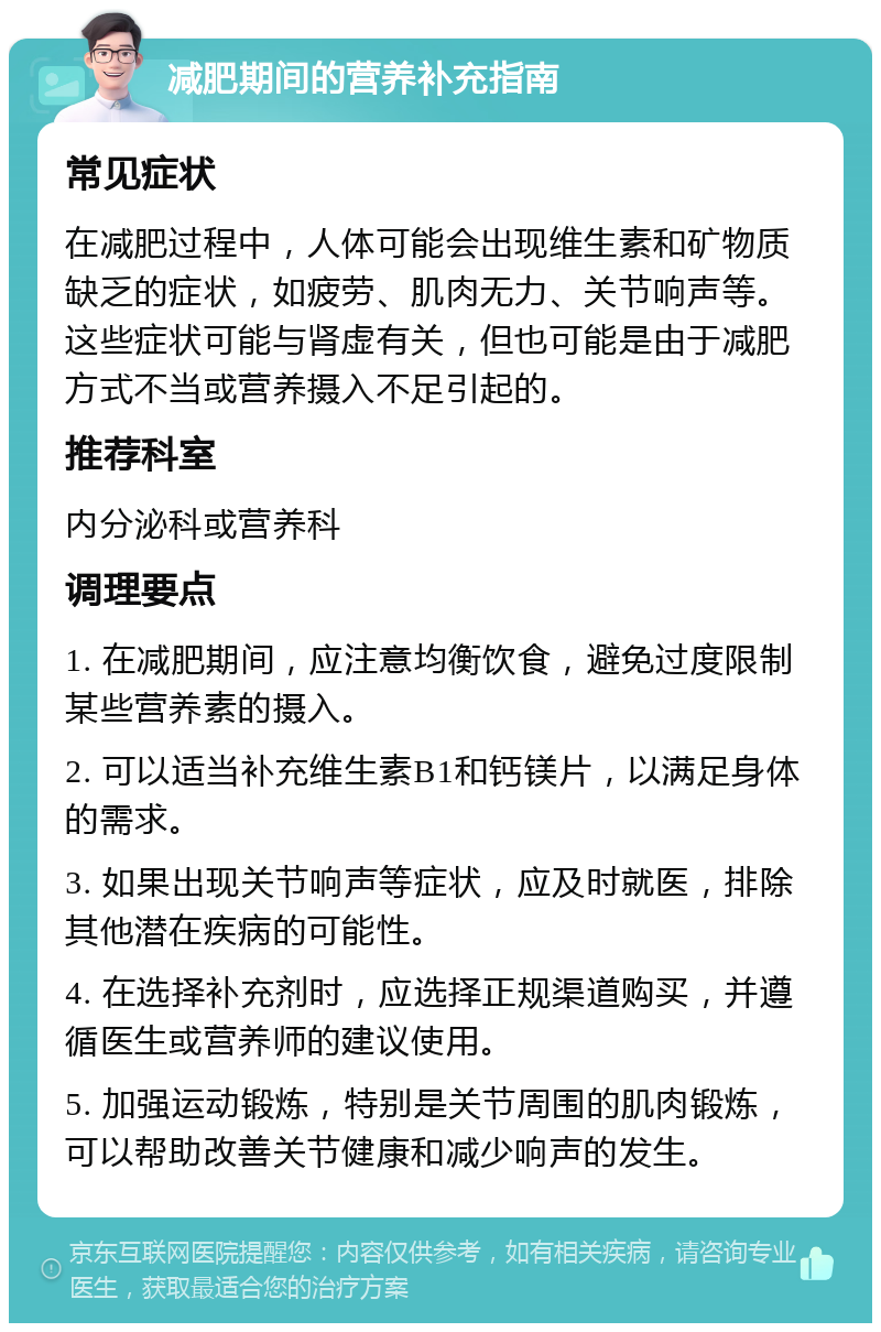 减肥期间的营养补充指南 常见症状 在减肥过程中，人体可能会出现维生素和矿物质缺乏的症状，如疲劳、肌肉无力、关节响声等。这些症状可能与肾虚有关，但也可能是由于减肥方式不当或营养摄入不足引起的。 推荐科室 内分泌科或营养科 调理要点 1. 在减肥期间，应注意均衡饮食，避免过度限制某些营养素的摄入。 2. 可以适当补充维生素B1和钙镁片，以满足身体的需求。 3. 如果出现关节响声等症状，应及时就医，排除其他潜在疾病的可能性。 4. 在选择补充剂时，应选择正规渠道购买，并遵循医生或营养师的建议使用。 5. 加强运动锻炼，特别是关节周围的肌肉锻炼，可以帮助改善关节健康和减少响声的发生。