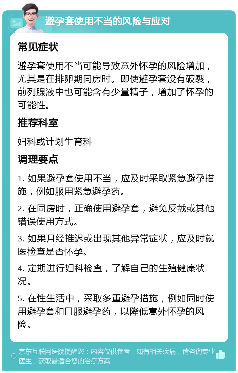 避孕套使用不当的风险与应对 常见症状 避孕套使用不当可能导致意外怀孕的风险增加，尤其是在排卵期同房时。即使避孕套没有破裂，前列腺液中也可能含有少量精子，增加了怀孕的可能性。 推荐科室 妇科或计划生育科 调理要点 1. 如果避孕套使用不当，应及时采取紧急避孕措施，例如服用紧急避孕药。 2. 在同房时，正确使用避孕套，避免反戴或其他错误使用方式。 3. 如果月经推迟或出现其他异常症状，应及时就医检查是否怀孕。 4. 定期进行妇科检查，了解自己的生殖健康状况。 5. 在性生活中，采取多重避孕措施，例如同时使用避孕套和口服避孕药，以降低意外怀孕的风险。