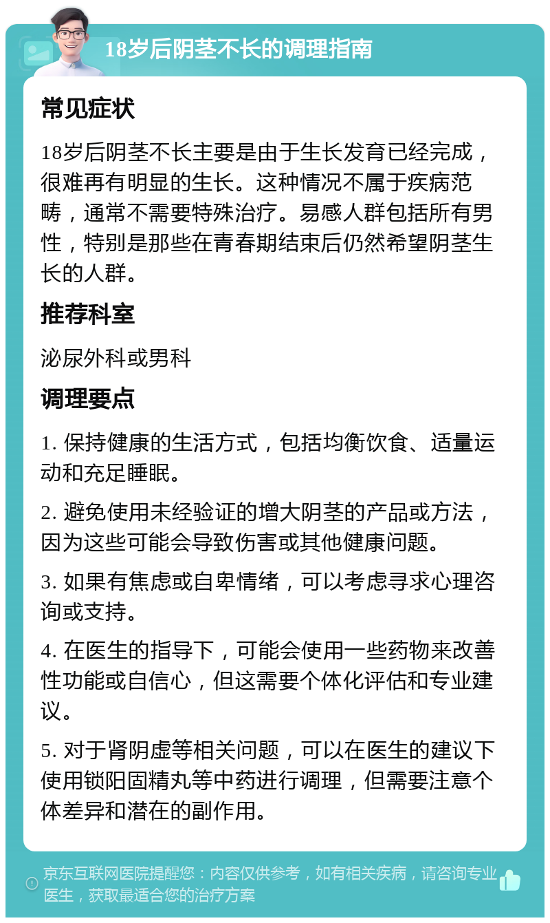 18岁后阴茎不长的调理指南 常见症状 18岁后阴茎不长主要是由于生长发育已经完成，很难再有明显的生长。这种情况不属于疾病范畴，通常不需要特殊治疗。易感人群包括所有男性，特别是那些在青春期结束后仍然希望阴茎生长的人群。 推荐科室 泌尿外科或男科 调理要点 1. 保持健康的生活方式，包括均衡饮食、适量运动和充足睡眠。 2. 避免使用未经验证的增大阴茎的产品或方法，因为这些可能会导致伤害或其他健康问题。 3. 如果有焦虑或自卑情绪，可以考虑寻求心理咨询或支持。 4. 在医生的指导下，可能会使用一些药物来改善性功能或自信心，但这需要个体化评估和专业建议。 5. 对于肾阴虚等相关问题，可以在医生的建议下使用锁阳固精丸等中药进行调理，但需要注意个体差异和潜在的副作用。