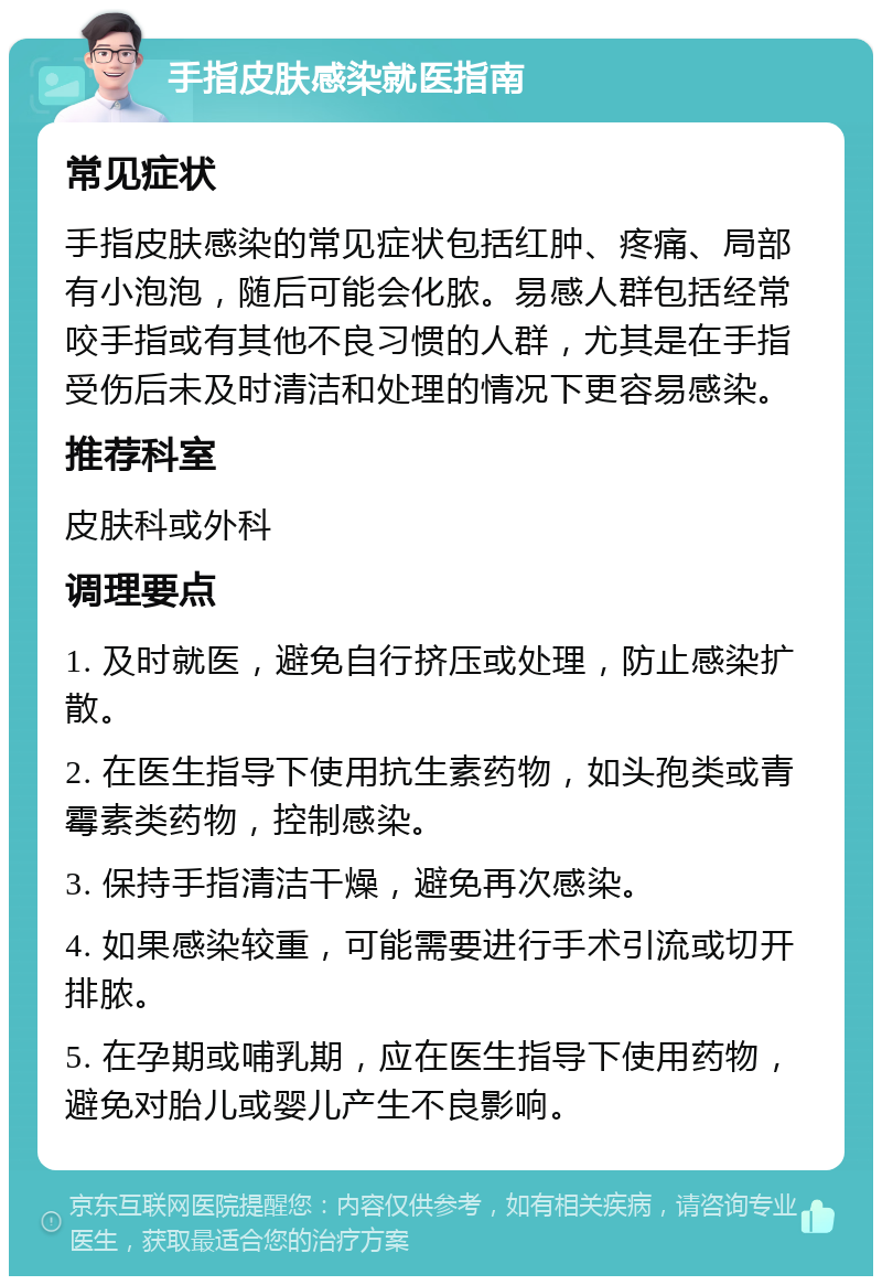 手指皮肤感染就医指南 常见症状 手指皮肤感染的常见症状包括红肿、疼痛、局部有小泡泡，随后可能会化脓。易感人群包括经常咬手指或有其他不良习惯的人群，尤其是在手指受伤后未及时清洁和处理的情况下更容易感染。 推荐科室 皮肤科或外科 调理要点 1. 及时就医，避免自行挤压或处理，防止感染扩散。 2. 在医生指导下使用抗生素药物，如头孢类或青霉素类药物，控制感染。 3. 保持手指清洁干燥，避免再次感染。 4. 如果感染较重，可能需要进行手术引流或切开排脓。 5. 在孕期或哺乳期，应在医生指导下使用药物，避免对胎儿或婴儿产生不良影响。