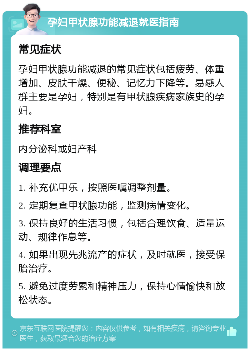 孕妇甲状腺功能减退就医指南 常见症状 孕妇甲状腺功能减退的常见症状包括疲劳、体重增加、皮肤干燥、便秘、记忆力下降等。易感人群主要是孕妇，特别是有甲状腺疾病家族史的孕妇。 推荐科室 内分泌科或妇产科 调理要点 1. 补充优甲乐，按照医嘱调整剂量。 2. 定期复查甲状腺功能，监测病情变化。 3. 保持良好的生活习惯，包括合理饮食、适量运动、规律作息等。 4. 如果出现先兆流产的症状，及时就医，接受保胎治疗。 5. 避免过度劳累和精神压力，保持心情愉快和放松状态。