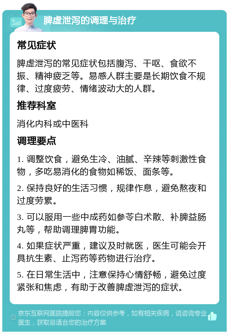 脾虚泄泻的调理与治疗 常见症状 脾虚泄泻的常见症状包括腹泻、干呕、食欲不振、精神疲乏等。易感人群主要是长期饮食不规律、过度疲劳、情绪波动大的人群。 推荐科室 消化内科或中医科 调理要点 1. 调整饮食，避免生冷、油腻、辛辣等刺激性食物，多吃易消化的食物如稀饭、面条等。 2. 保持良好的生活习惯，规律作息，避免熬夜和过度劳累。 3. 可以服用一些中成药如参苓白术散、补脾益肠丸等，帮助调理脾胃功能。 4. 如果症状严重，建议及时就医，医生可能会开具抗生素、止泻药等药物进行治疗。 5. 在日常生活中，注意保持心情舒畅，避免过度紧张和焦虑，有助于改善脾虚泄泻的症状。