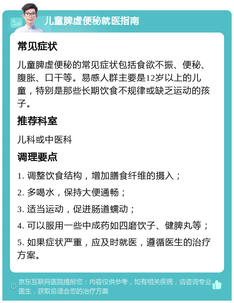 儿童脾虚便秘就医指南 常见症状 儿童脾虚便秘的常见症状包括食欲不振、便秘、腹胀、口干等。易感人群主要是12岁以上的儿童，特别是那些长期饮食不规律或缺乏运动的孩子。 推荐科室 儿科或中医科 调理要点 1. 调整饮食结构，增加膳食纤维的摄入； 2. 多喝水，保持大便通畅； 3. 适当运动，促进肠道蠕动； 4. 可以服用一些中成药如四磨饮子、健脾丸等； 5. 如果症状严重，应及时就医，遵循医生的治疗方案。