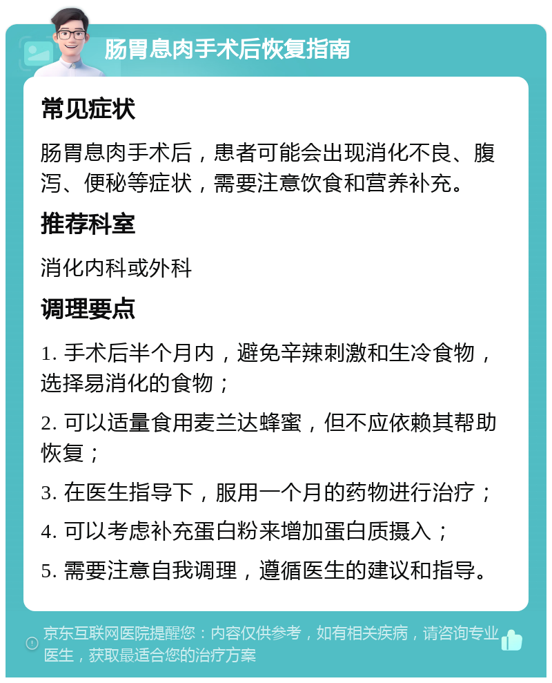 肠胃息肉手术后恢复指南 常见症状 肠胃息肉手术后，患者可能会出现消化不良、腹泻、便秘等症状，需要注意饮食和营养补充。 推荐科室 消化内科或外科 调理要点 1. 手术后半个月内，避免辛辣刺激和生冷食物，选择易消化的食物； 2. 可以适量食用麦兰达蜂蜜，但不应依赖其帮助恢复； 3. 在医生指导下，服用一个月的药物进行治疗； 4. 可以考虑补充蛋白粉来增加蛋白质摄入； 5. 需要注意自我调理，遵循医生的建议和指导。