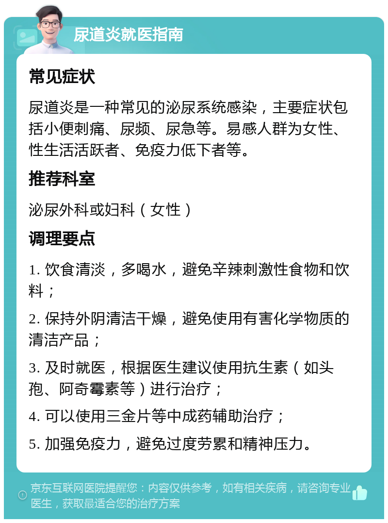 尿道炎就医指南 常见症状 尿道炎是一种常见的泌尿系统感染，主要症状包括小便刺痛、尿频、尿急等。易感人群为女性、性生活活跃者、免疫力低下者等。 推荐科室 泌尿外科或妇科（女性） 调理要点 1. 饮食清淡，多喝水，避免辛辣刺激性食物和饮料； 2. 保持外阴清洁干燥，避免使用有害化学物质的清洁产品； 3. 及时就医，根据医生建议使用抗生素（如头孢、阿奇霉素等）进行治疗； 4. 可以使用三金片等中成药辅助治疗； 5. 加强免疫力，避免过度劳累和精神压力。