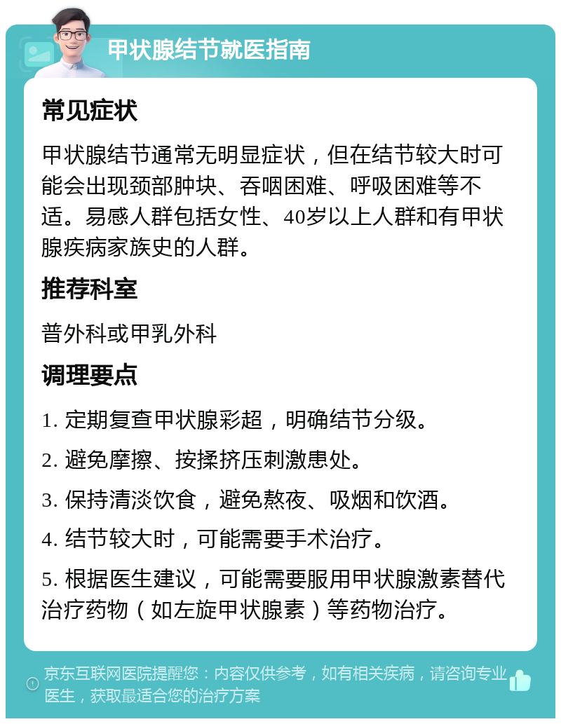 甲状腺结节就医指南 常见症状 甲状腺结节通常无明显症状，但在结节较大时可能会出现颈部肿块、吞咽困难、呼吸困难等不适。易感人群包括女性、40岁以上人群和有甲状腺疾病家族史的人群。 推荐科室 普外科或甲乳外科 调理要点 1. 定期复查甲状腺彩超，明确结节分级。 2. 避免摩擦、按揉挤压刺激患处。 3. 保持清淡饮食，避免熬夜、吸烟和饮酒。 4. 结节较大时，可能需要手术治疗。 5. 根据医生建议，可能需要服用甲状腺激素替代治疗药物（如左旋甲状腺素）等药物治疗。