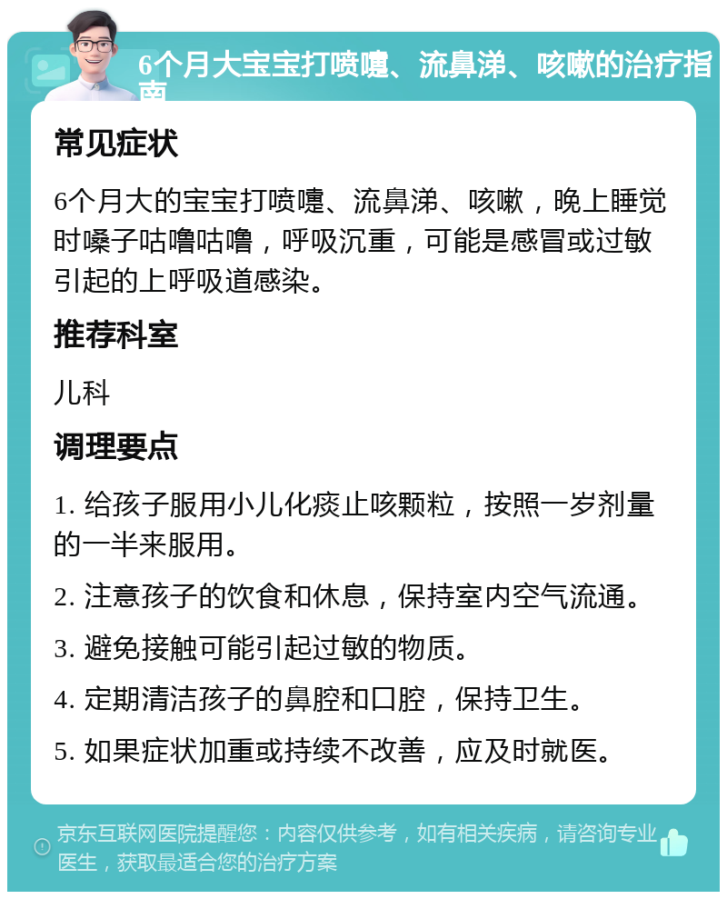 6个月大宝宝打喷嚏、流鼻涕、咳嗽的治疗指南 常见症状 6个月大的宝宝打喷嚏、流鼻涕、咳嗽，晚上睡觉时嗓子咕噜咕噜，呼吸沉重，可能是感冒或过敏引起的上呼吸道感染。 推荐科室 儿科 调理要点 1. 给孩子服用小儿化痰止咳颗粒，按照一岁剂量的一半来服用。 2. 注意孩子的饮食和休息，保持室内空气流通。 3. 避免接触可能引起过敏的物质。 4. 定期清洁孩子的鼻腔和口腔，保持卫生。 5. 如果症状加重或持续不改善，应及时就医。