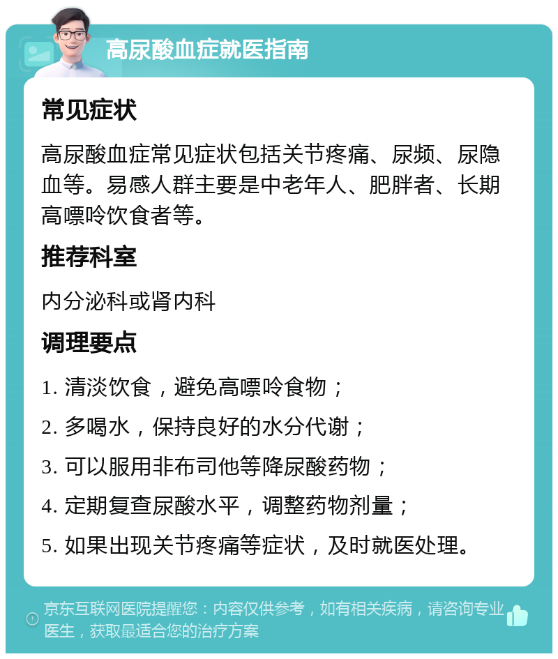 高尿酸血症就医指南 常见症状 高尿酸血症常见症状包括关节疼痛、尿频、尿隐血等。易感人群主要是中老年人、肥胖者、长期高嘌呤饮食者等。 推荐科室 内分泌科或肾内科 调理要点 1. 清淡饮食，避免高嘌呤食物； 2. 多喝水，保持良好的水分代谢； 3. 可以服用非布司他等降尿酸药物； 4. 定期复查尿酸水平，调整药物剂量； 5. 如果出现关节疼痛等症状，及时就医处理。