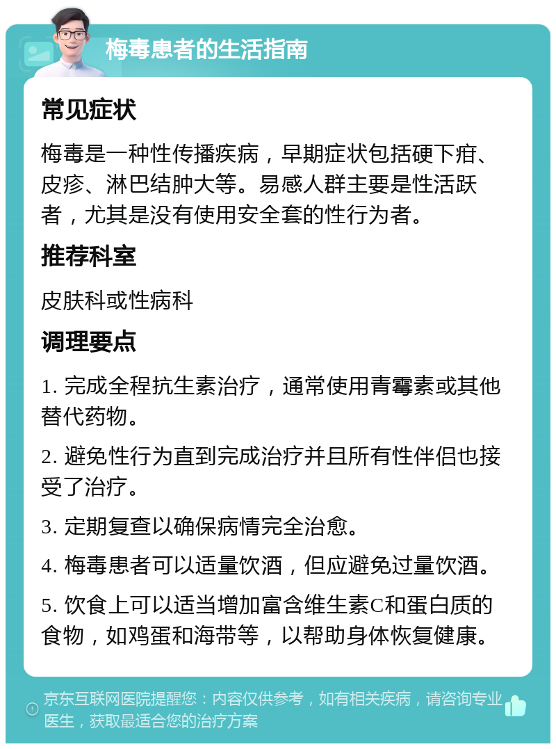 梅毒患者的生活指南 常见症状 梅毒是一种性传播疾病，早期症状包括硬下疳、皮疹、淋巴结肿大等。易感人群主要是性活跃者，尤其是没有使用安全套的性行为者。 推荐科室 皮肤科或性病科 调理要点 1. 完成全程抗生素治疗，通常使用青霉素或其他替代药物。 2. 避免性行为直到完成治疗并且所有性伴侣也接受了治疗。 3. 定期复查以确保病情完全治愈。 4. 梅毒患者可以适量饮酒，但应避免过量饮酒。 5. 饮食上可以适当增加富含维生素C和蛋白质的食物，如鸡蛋和海带等，以帮助身体恢复健康。