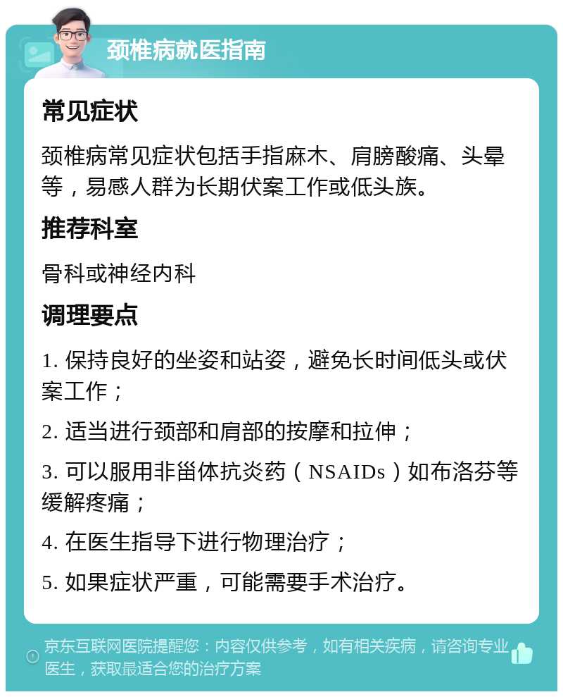 颈椎病就医指南 常见症状 颈椎病常见症状包括手指麻木、肩膀酸痛、头晕等，易感人群为长期伏案工作或低头族。 推荐科室 骨科或神经内科 调理要点 1. 保持良好的坐姿和站姿，避免长时间低头或伏案工作； 2. 适当进行颈部和肩部的按摩和拉伸； 3. 可以服用非甾体抗炎药（NSAIDs）如布洛芬等缓解疼痛； 4. 在医生指导下进行物理治疗； 5. 如果症状严重，可能需要手术治疗。