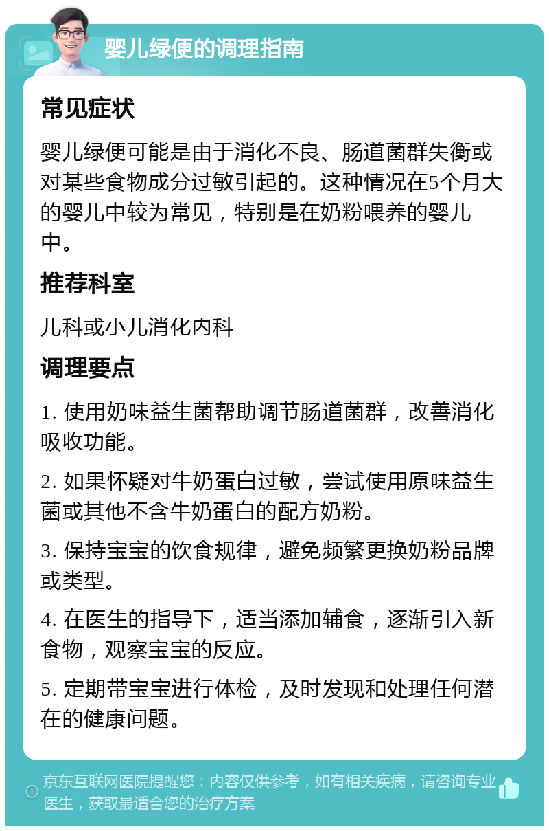 婴儿绿便的调理指南 常见症状 婴儿绿便可能是由于消化不良、肠道菌群失衡或对某些食物成分过敏引起的。这种情况在5个月大的婴儿中较为常见，特别是在奶粉喂养的婴儿中。 推荐科室 儿科或小儿消化内科 调理要点 1. 使用奶味益生菌帮助调节肠道菌群，改善消化吸收功能。 2. 如果怀疑对牛奶蛋白过敏，尝试使用原味益生菌或其他不含牛奶蛋白的配方奶粉。 3. 保持宝宝的饮食规律，避免频繁更换奶粉品牌或类型。 4. 在医生的指导下，适当添加辅食，逐渐引入新食物，观察宝宝的反应。 5. 定期带宝宝进行体检，及时发现和处理任何潜在的健康问题。