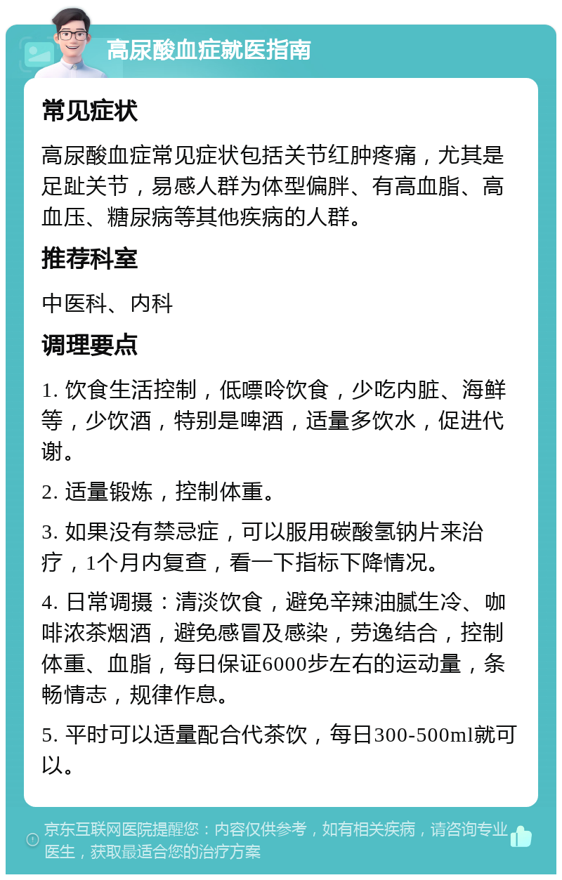 高尿酸血症就医指南 常见症状 高尿酸血症常见症状包括关节红肿疼痛，尤其是足趾关节，易感人群为体型偏胖、有高血脂、高血压、糖尿病等其他疾病的人群。 推荐科室 中医科、内科 调理要点 1. 饮食生活控制，低嘌呤饮食，少吃内脏、海鲜等，少饮酒，特别是啤酒，适量多饮水，促进代谢。 2. 适量锻炼，控制体重。 3. 如果没有禁忌症，可以服用碳酸氢钠片来治疗，1个月内复查，看一下指标下降情况。 4. 日常调摄：清淡饮食，避免辛辣油腻生冷、咖啡浓茶烟酒，避免感冒及感染，劳逸结合，控制体重、血脂，每日保证6000步左右的运动量，条畅情志，规律作息。 5. 平时可以适量配合代茶饮，每日300-500ml就可以。