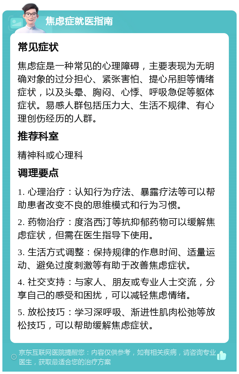 焦虑症就医指南 常见症状 焦虑症是一种常见的心理障碍，主要表现为无明确对象的过分担心、紧张害怕、提心吊胆等情绪症状，以及头晕、胸闷、心悸、呼吸急促等躯体症状。易感人群包括压力大、生活不规律、有心理创伤经历的人群。 推荐科室 精神科或心理科 调理要点 1. 心理治疗：认知行为疗法、暴露疗法等可以帮助患者改变不良的思维模式和行为习惯。 2. 药物治疗：度洛西汀等抗抑郁药物可以缓解焦虑症状，但需在医生指导下使用。 3. 生活方式调整：保持规律的作息时间、适量运动、避免过度刺激等有助于改善焦虑症状。 4. 社交支持：与家人、朋友或专业人士交流，分享自己的感受和困扰，可以减轻焦虑情绪。 5. 放松技巧：学习深呼吸、渐进性肌肉松弛等放松技巧，可以帮助缓解焦虑症状。