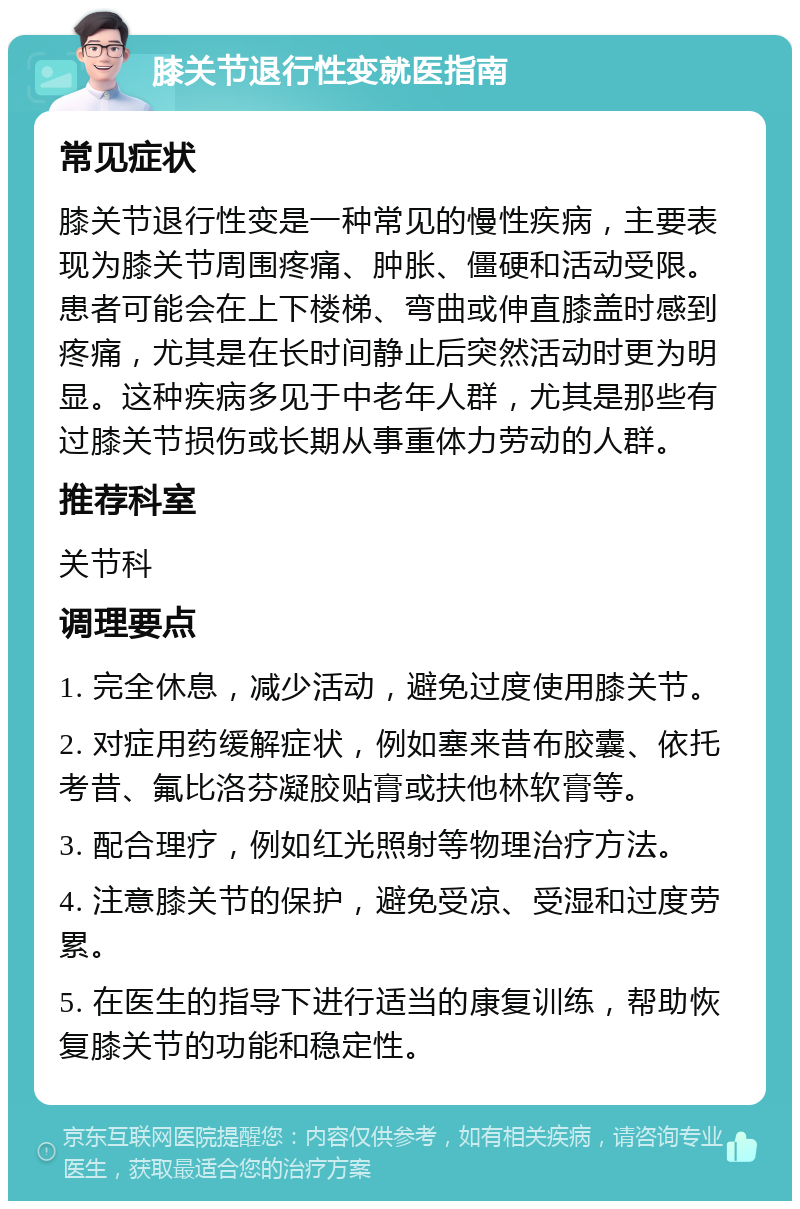 膝关节退行性变就医指南 常见症状 膝关节退行性变是一种常见的慢性疾病，主要表现为膝关节周围疼痛、肿胀、僵硬和活动受限。患者可能会在上下楼梯、弯曲或伸直膝盖时感到疼痛，尤其是在长时间静止后突然活动时更为明显。这种疾病多见于中老年人群，尤其是那些有过膝关节损伤或长期从事重体力劳动的人群。 推荐科室 关节科 调理要点 1. 完全休息，减少活动，避免过度使用膝关节。 2. 对症用药缓解症状，例如塞来昔布胶囊、依托考昔、氟比洛芬凝胶贴膏或扶他林软膏等。 3. 配合理疗，例如红光照射等物理治疗方法。 4. 注意膝关节的保护，避免受凉、受湿和过度劳累。 5. 在医生的指导下进行适当的康复训练，帮助恢复膝关节的功能和稳定性。