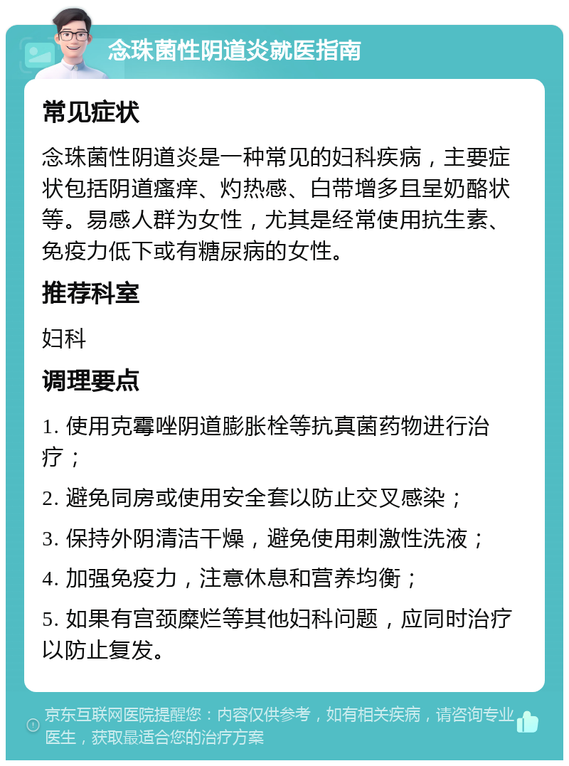 念珠菌性阴道炎就医指南 常见症状 念珠菌性阴道炎是一种常见的妇科疾病，主要症状包括阴道瘙痒、灼热感、白带增多且呈奶酪状等。易感人群为女性，尤其是经常使用抗生素、免疫力低下或有糖尿病的女性。 推荐科室 妇科 调理要点 1. 使用克霉唑阴道膨胀栓等抗真菌药物进行治疗； 2. 避免同房或使用安全套以防止交叉感染； 3. 保持外阴清洁干燥，避免使用刺激性洗液； 4. 加强免疫力，注意休息和营养均衡； 5. 如果有宫颈糜烂等其他妇科问题，应同时治疗以防止复发。