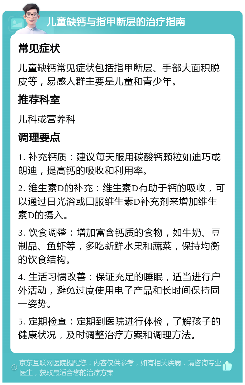 儿童缺钙与指甲断层的治疗指南 常见症状 儿童缺钙常见症状包括指甲断层、手部大面积脱皮等，易感人群主要是儿童和青少年。 推荐科室 儿科或营养科 调理要点 1. 补充钙质：建议每天服用碳酸钙颗粒如迪巧或朗迪，提高钙的吸收和利用率。 2. 维生素D的补充：维生素D有助于钙的吸收，可以通过日光浴或口服维生素D补充剂来增加维生素D的摄入。 3. 饮食调整：增加富含钙质的食物，如牛奶、豆制品、鱼虾等，多吃新鲜水果和蔬菜，保持均衡的饮食结构。 4. 生活习惯改善：保证充足的睡眠，适当进行户外活动，避免过度使用电子产品和长时间保持同一姿势。 5. 定期检查：定期到医院进行体检，了解孩子的健康状况，及时调整治疗方案和调理方法。