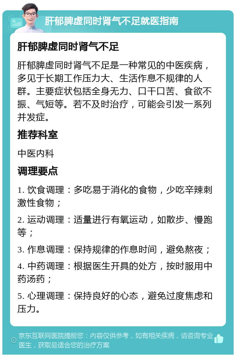 肝郁脾虚同时肾气不足就医指南 肝郁脾虚同时肾气不足 肝郁脾虚同时肾气不足是一种常见的中医疾病，多见于长期工作压力大、生活作息不规律的人群。主要症状包括全身无力、口干口苦、食欲不振、气短等。若不及时治疗，可能会引发一系列并发症。 推荐科室 中医内科 调理要点 1. 饮食调理：多吃易于消化的食物，少吃辛辣刺激性食物； 2. 运动调理：适量进行有氧运动，如散步、慢跑等； 3. 作息调理：保持规律的作息时间，避免熬夜； 4. 中药调理：根据医生开具的处方，按时服用中药汤药； 5. 心理调理：保持良好的心态，避免过度焦虑和压力。