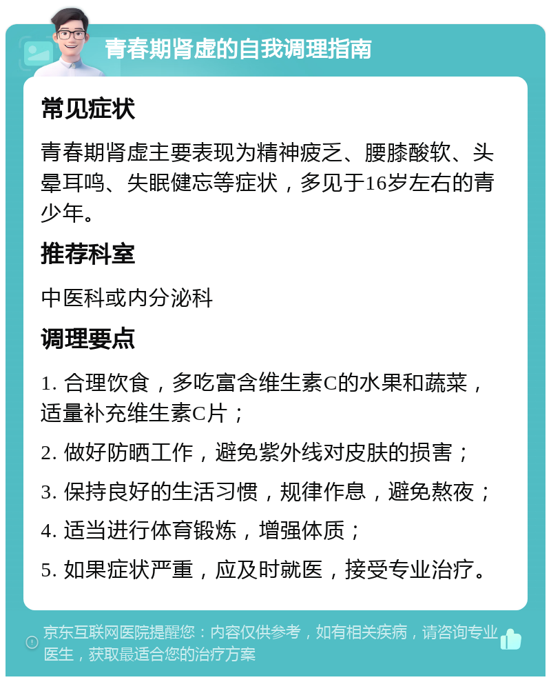 青春期肾虚的自我调理指南 常见症状 青春期肾虚主要表现为精神疲乏、腰膝酸软、头晕耳鸣、失眠健忘等症状，多见于16岁左右的青少年。 推荐科室 中医科或内分泌科 调理要点 1. 合理饮食，多吃富含维生素C的水果和蔬菜，适量补充维生素C片； 2. 做好防晒工作，避免紫外线对皮肤的损害； 3. 保持良好的生活习惯，规律作息，避免熬夜； 4. 适当进行体育锻炼，增强体质； 5. 如果症状严重，应及时就医，接受专业治疗。