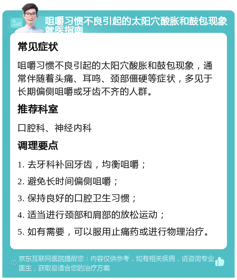 咀嚼习惯不良引起的太阳穴酸胀和鼓包现象就医指南 常见症状 咀嚼习惯不良引起的太阳穴酸胀和鼓包现象，通常伴随着头痛、耳鸣、颈部僵硬等症状，多见于长期偏侧咀嚼或牙齿不齐的人群。 推荐科室 口腔科、神经内科 调理要点 1. 去牙科补回牙齿，均衡咀嚼； 2. 避免长时间偏侧咀嚼； 3. 保持良好的口腔卫生习惯； 4. 适当进行颈部和肩部的放松运动； 5. 如有需要，可以服用止痛药或进行物理治疗。