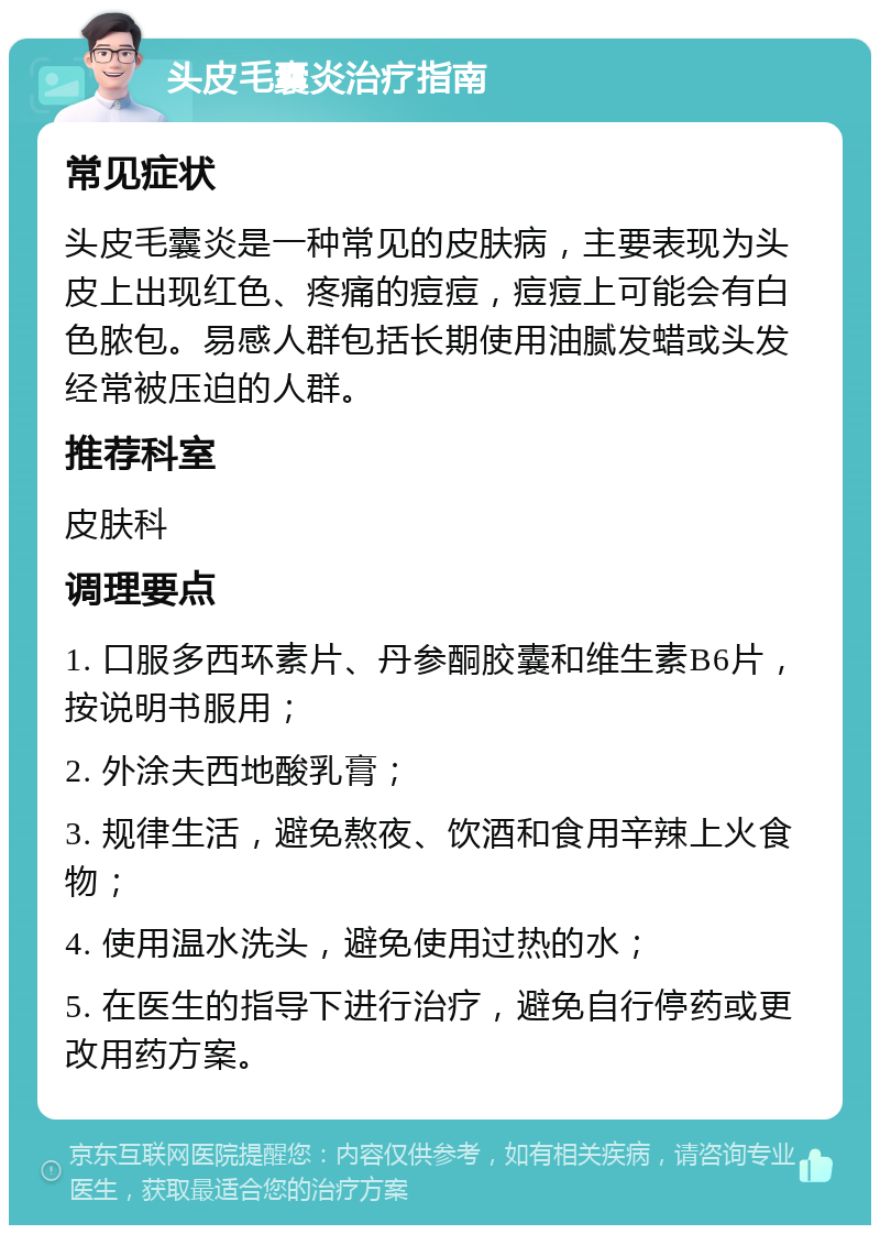 头皮毛囊炎治疗指南 常见症状 头皮毛囊炎是一种常见的皮肤病，主要表现为头皮上出现红色、疼痛的痘痘，痘痘上可能会有白色脓包。易感人群包括长期使用油腻发蜡或头发经常被压迫的人群。 推荐科室 皮肤科 调理要点 1. 口服多西环素片、丹参酮胶囊和维生素B6片，按说明书服用； 2. 外涂夫西地酸乳膏； 3. 规律生活，避免熬夜、饮酒和食用辛辣上火食物； 4. 使用温水洗头，避免使用过热的水； 5. 在医生的指导下进行治疗，避免自行停药或更改用药方案。