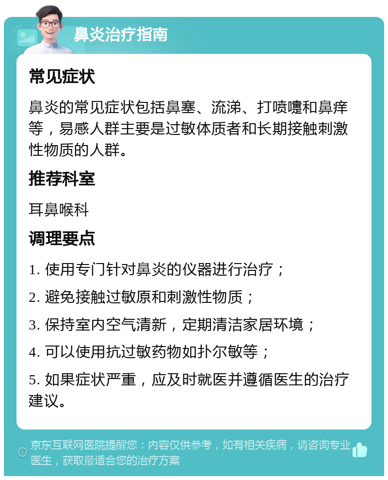 鼻炎治疗指南 常见症状 鼻炎的常见症状包括鼻塞、流涕、打喷嚏和鼻痒等，易感人群主要是过敏体质者和长期接触刺激性物质的人群。 推荐科室 耳鼻喉科 调理要点 1. 使用专门针对鼻炎的仪器进行治疗； 2. 避免接触过敏原和刺激性物质； 3. 保持室内空气清新，定期清洁家居环境； 4. 可以使用抗过敏药物如扑尔敏等； 5. 如果症状严重，应及时就医并遵循医生的治疗建议。