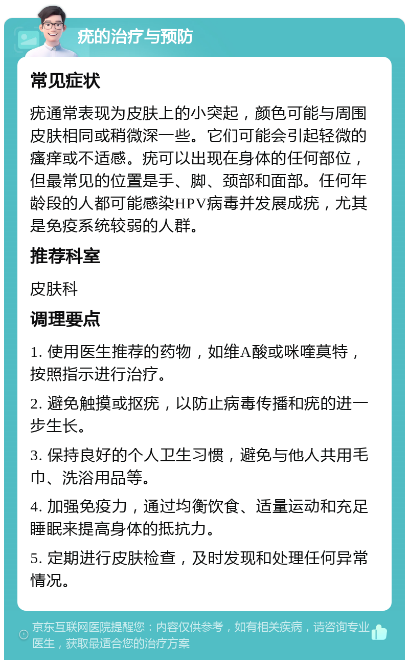 疣的治疗与预防 常见症状 疣通常表现为皮肤上的小突起，颜色可能与周围皮肤相同或稍微深一些。它们可能会引起轻微的瘙痒或不适感。疣可以出现在身体的任何部位，但最常见的位置是手、脚、颈部和面部。任何年龄段的人都可能感染HPV病毒并发展成疣，尤其是免疫系统较弱的人群。 推荐科室 皮肤科 调理要点 1. 使用医生推荐的药物，如维A酸或咪喹莫特，按照指示进行治疗。 2. 避免触摸或抠疣，以防止病毒传播和疣的进一步生长。 3. 保持良好的个人卫生习惯，避免与他人共用毛巾、洗浴用品等。 4. 加强免疫力，通过均衡饮食、适量运动和充足睡眠来提高身体的抵抗力。 5. 定期进行皮肤检查，及时发现和处理任何异常情况。