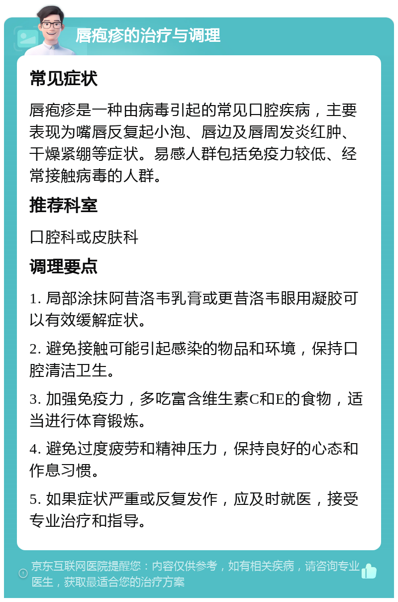 唇疱疹的治疗与调理 常见症状 唇疱疹是一种由病毒引起的常见口腔疾病，主要表现为嘴唇反复起小泡、唇边及唇周发炎红肿、干燥紧绷等症状。易感人群包括免疫力较低、经常接触病毒的人群。 推荐科室 口腔科或皮肤科 调理要点 1. 局部涂抹阿昔洛韦乳膏或更昔洛韦眼用凝胶可以有效缓解症状。 2. 避免接触可能引起感染的物品和环境，保持口腔清洁卫生。 3. 加强免疫力，多吃富含维生素C和E的食物，适当进行体育锻炼。 4. 避免过度疲劳和精神压力，保持良好的心态和作息习惯。 5. 如果症状严重或反复发作，应及时就医，接受专业治疗和指导。