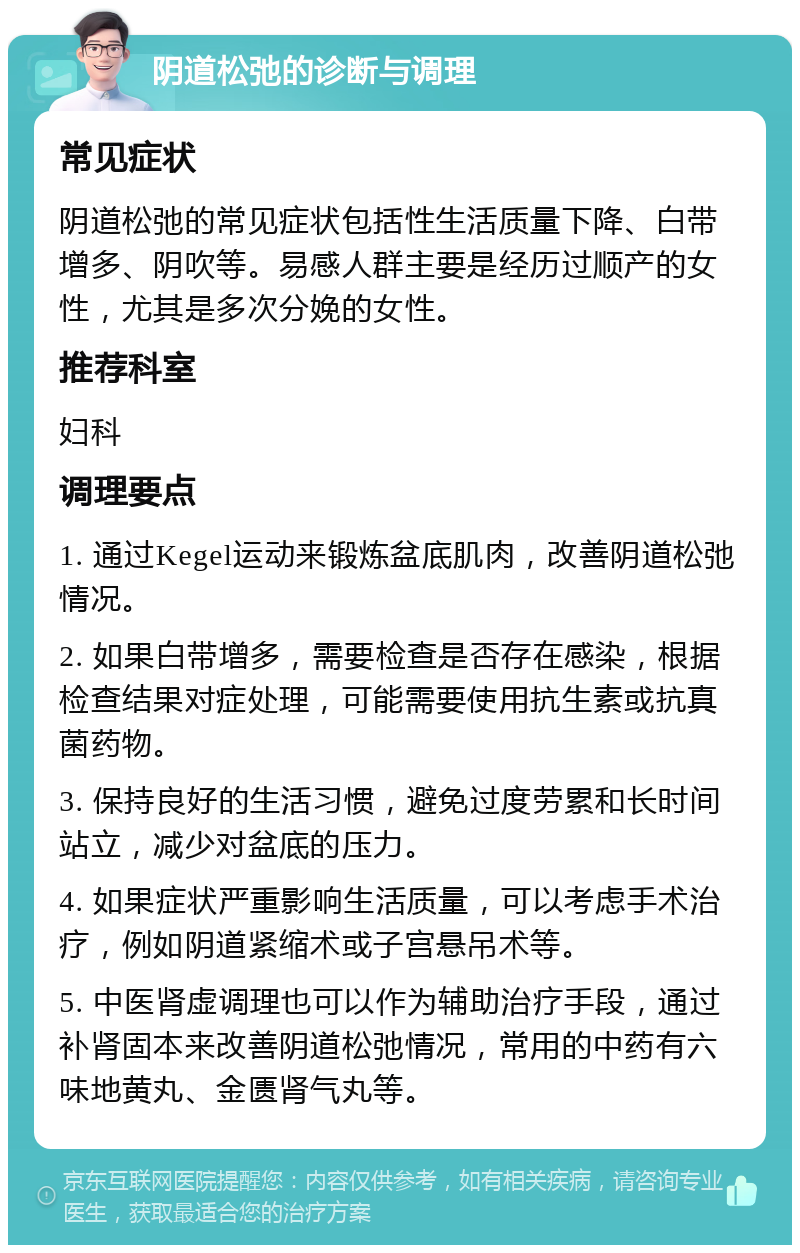 阴道松弛的诊断与调理 常见症状 阴道松弛的常见症状包括性生活质量下降、白带增多、阴吹等。易感人群主要是经历过顺产的女性，尤其是多次分娩的女性。 推荐科室 妇科 调理要点 1. 通过Kegel运动来锻炼盆底肌肉，改善阴道松弛情况。 2. 如果白带增多，需要检查是否存在感染，根据检查结果对症处理，可能需要使用抗生素或抗真菌药物。 3. 保持良好的生活习惯，避免过度劳累和长时间站立，减少对盆底的压力。 4. 如果症状严重影响生活质量，可以考虑手术治疗，例如阴道紧缩术或子宫悬吊术等。 5. 中医肾虚调理也可以作为辅助治疗手段，通过补肾固本来改善阴道松弛情况，常用的中药有六味地黄丸、金匮肾气丸等。