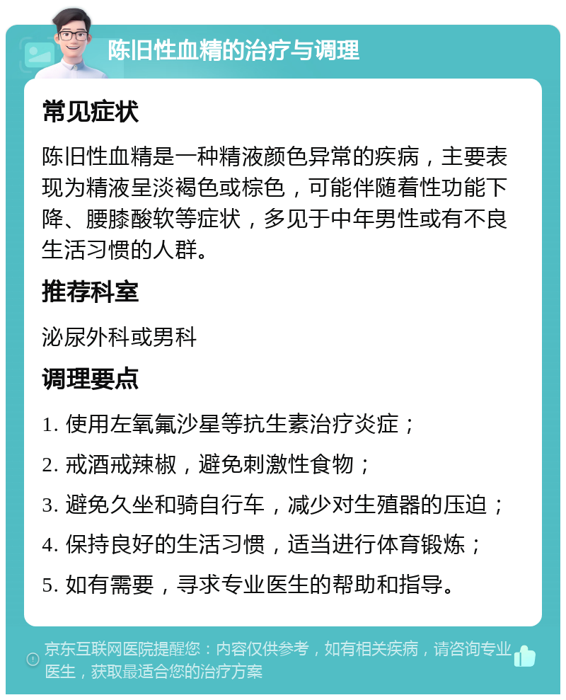 陈旧性血精的治疗与调理 常见症状 陈旧性血精是一种精液颜色异常的疾病，主要表现为精液呈淡褐色或棕色，可能伴随着性功能下降、腰膝酸软等症状，多见于中年男性或有不良生活习惯的人群。 推荐科室 泌尿外科或男科 调理要点 1. 使用左氧氟沙星等抗生素治疗炎症； 2. 戒酒戒辣椒，避免刺激性食物； 3. 避免久坐和骑自行车，减少对生殖器的压迫； 4. 保持良好的生活习惯，适当进行体育锻炼； 5. 如有需要，寻求专业医生的帮助和指导。