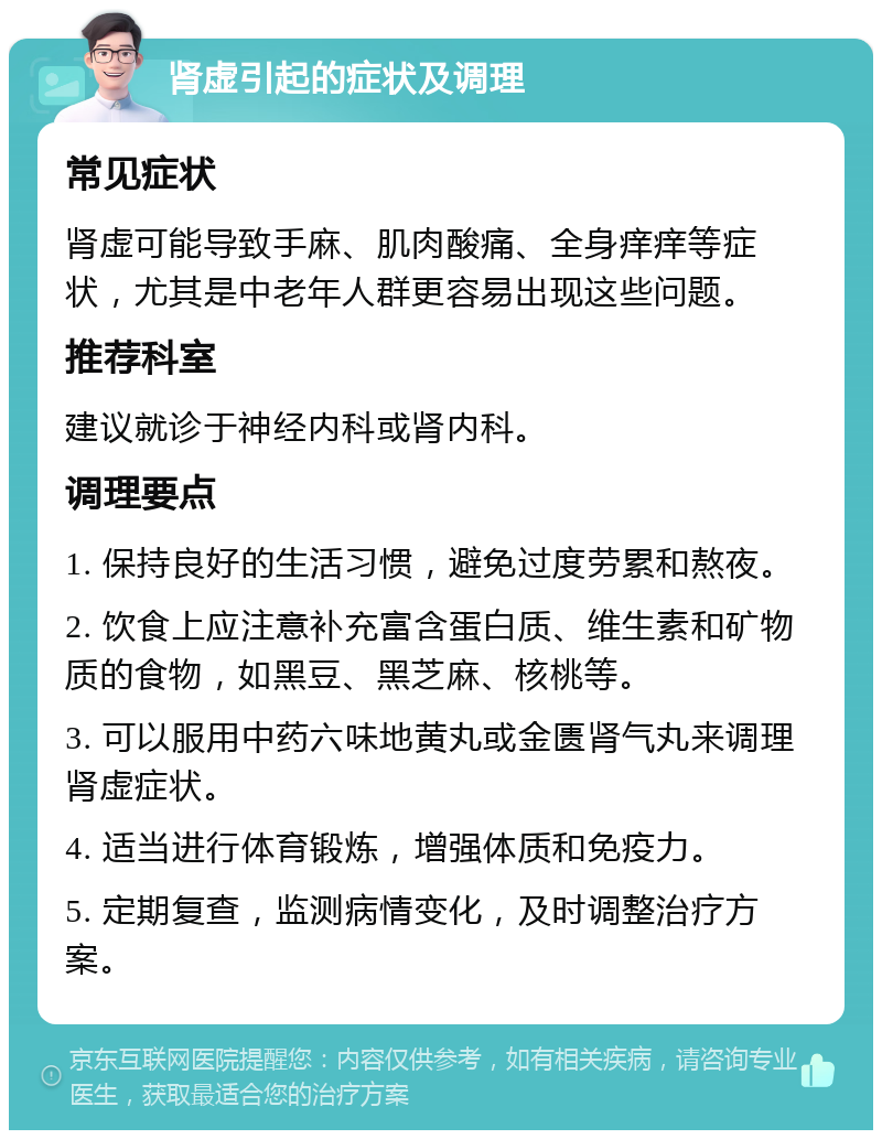 肾虚引起的症状及调理 常见症状 肾虚可能导致手麻、肌肉酸痛、全身痒痒等症状，尤其是中老年人群更容易出现这些问题。 推荐科室 建议就诊于神经内科或肾内科。 调理要点 1. 保持良好的生活习惯，避免过度劳累和熬夜。 2. 饮食上应注意补充富含蛋白质、维生素和矿物质的食物，如黑豆、黑芝麻、核桃等。 3. 可以服用中药六味地黄丸或金匮肾气丸来调理肾虚症状。 4. 适当进行体育锻炼，增强体质和免疫力。 5. 定期复查，监测病情变化，及时调整治疗方案。