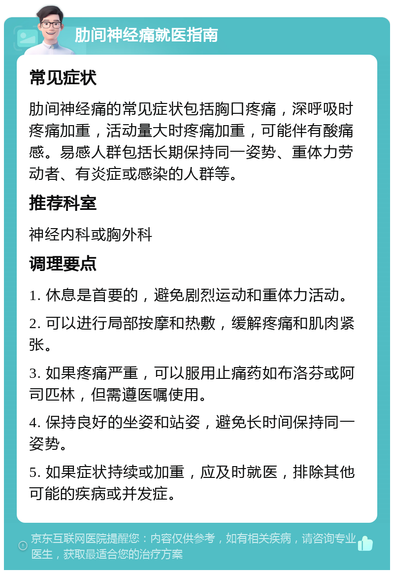 肋间神经痛就医指南 常见症状 肋间神经痛的常见症状包括胸口疼痛，深呼吸时疼痛加重，活动量大时疼痛加重，可能伴有酸痛感。易感人群包括长期保持同一姿势、重体力劳动者、有炎症或感染的人群等。 推荐科室 神经内科或胸外科 调理要点 1. 休息是首要的，避免剧烈运动和重体力活动。 2. 可以进行局部按摩和热敷，缓解疼痛和肌肉紧张。 3. 如果疼痛严重，可以服用止痛药如布洛芬或阿司匹林，但需遵医嘱使用。 4. 保持良好的坐姿和站姿，避免长时间保持同一姿势。 5. 如果症状持续或加重，应及时就医，排除其他可能的疾病或并发症。