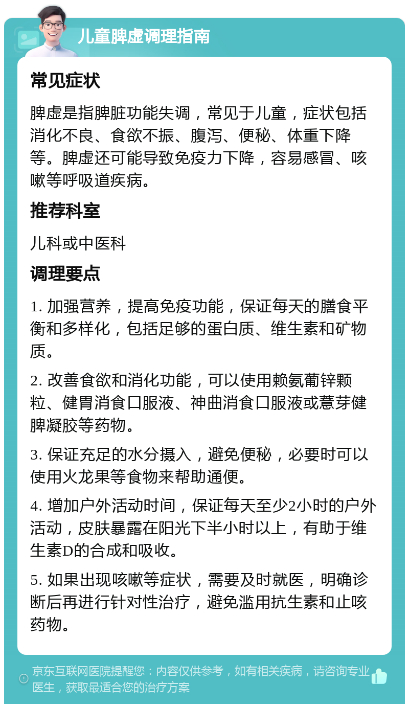 儿童脾虚调理指南 常见症状 脾虚是指脾脏功能失调，常见于儿童，症状包括消化不良、食欲不振、腹泻、便秘、体重下降等。脾虚还可能导致免疫力下降，容易感冒、咳嗽等呼吸道疾病。 推荐科室 儿科或中医科 调理要点 1. 加强营养，提高免疫功能，保证每天的膳食平衡和多样化，包括足够的蛋白质、维生素和矿物质。 2. 改善食欲和消化功能，可以使用赖氨葡锌颗粒、健胃消食口服液、神曲消食口服液或薏芽健脾凝胶等药物。 3. 保证充足的水分摄入，避免便秘，必要时可以使用火龙果等食物来帮助通便。 4. 增加户外活动时间，保证每天至少2小时的户外活动，皮肤暴露在阳光下半小时以上，有助于维生素D的合成和吸收。 5. 如果出现咳嗽等症状，需要及时就医，明确诊断后再进行针对性治疗，避免滥用抗生素和止咳药物。