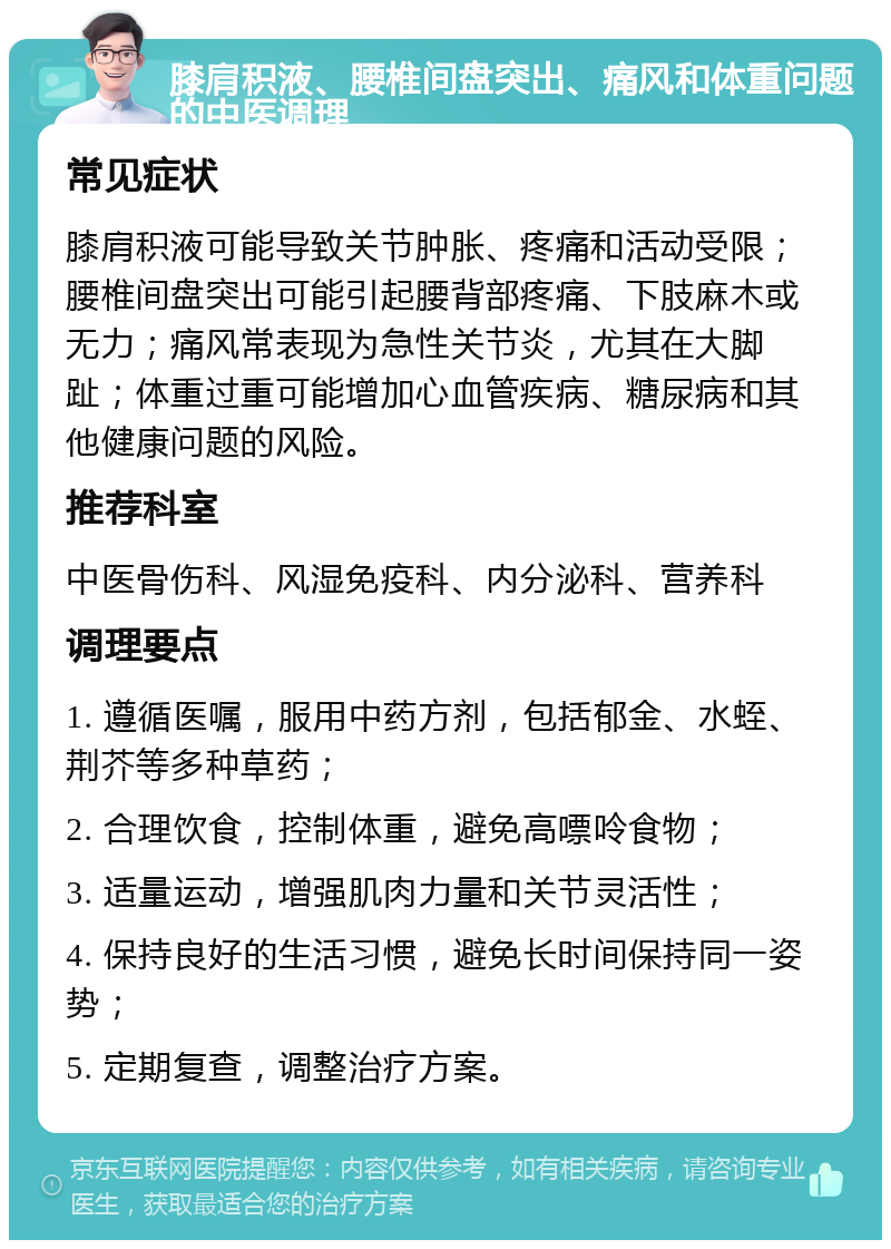 膝肩积液、腰椎间盘突出、痛风和体重问题的中医调理 常见症状 膝肩积液可能导致关节肿胀、疼痛和活动受限；腰椎间盘突出可能引起腰背部疼痛、下肢麻木或无力；痛风常表现为急性关节炎，尤其在大脚趾；体重过重可能增加心血管疾病、糖尿病和其他健康问题的风险。 推荐科室 中医骨伤科、风湿免疫科、内分泌科、营养科 调理要点 1. 遵循医嘱，服用中药方剂，包括郁金、水蛭、荆芥等多种草药； 2. 合理饮食，控制体重，避免高嘌呤食物； 3. 适量运动，增强肌肉力量和关节灵活性； 4. 保持良好的生活习惯，避免长时间保持同一姿势； 5. 定期复查，调整治疗方案。