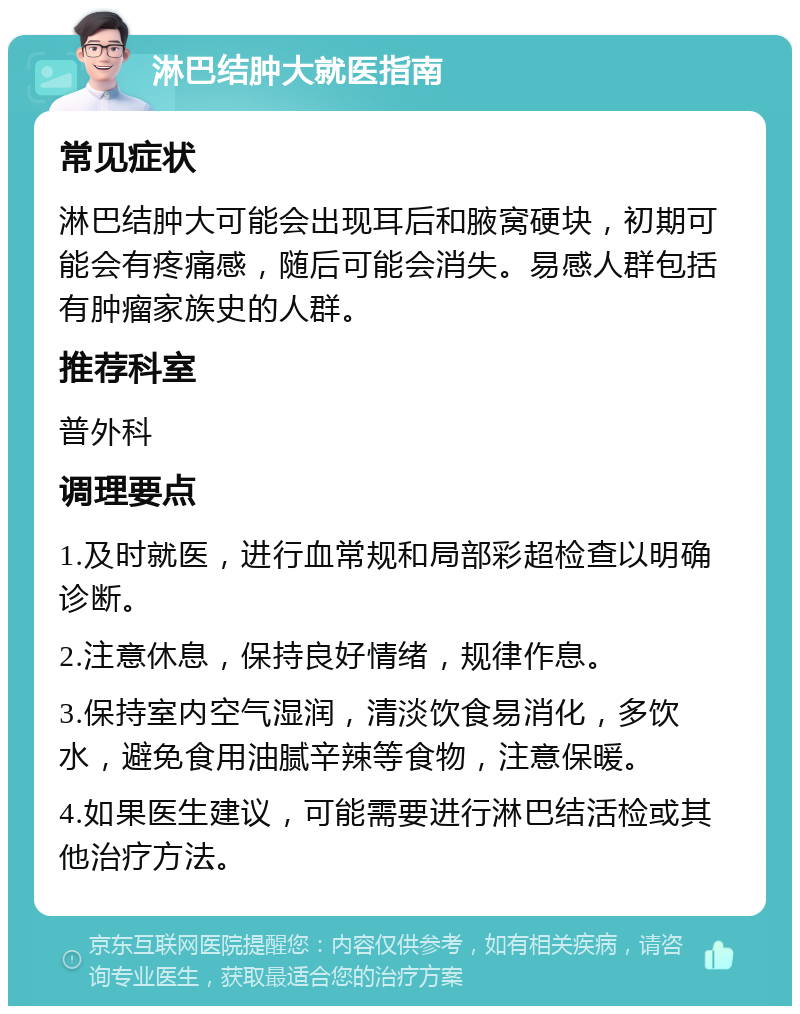 淋巴结肿大就医指南 常见症状 淋巴结肿大可能会出现耳后和腋窝硬块，初期可能会有疼痛感，随后可能会消失。易感人群包括有肿瘤家族史的人群。 推荐科室 普外科 调理要点 1.及时就医，进行血常规和局部彩超检查以明确诊断。 2.注意休息，保持良好情绪，规律作息。 3.保持室内空气湿润，清淡饮食易消化，多饮水，避免食用油腻辛辣等食物，注意保暖。 4.如果医生建议，可能需要进行淋巴结活检或其他治疗方法。