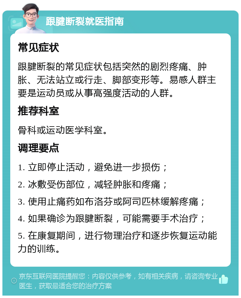 跟腱断裂就医指南 常见症状 跟腱断裂的常见症状包括突然的剧烈疼痛、肿胀、无法站立或行走、脚部变形等。易感人群主要是运动员或从事高强度活动的人群。 推荐科室 骨科或运动医学科室。 调理要点 1. 立即停止活动，避免进一步损伤； 2. 冰敷受伤部位，减轻肿胀和疼痛； 3. 使用止痛药如布洛芬或阿司匹林缓解疼痛； 4. 如果确诊为跟腱断裂，可能需要手术治疗； 5. 在康复期间，进行物理治疗和逐步恢复运动能力的训练。