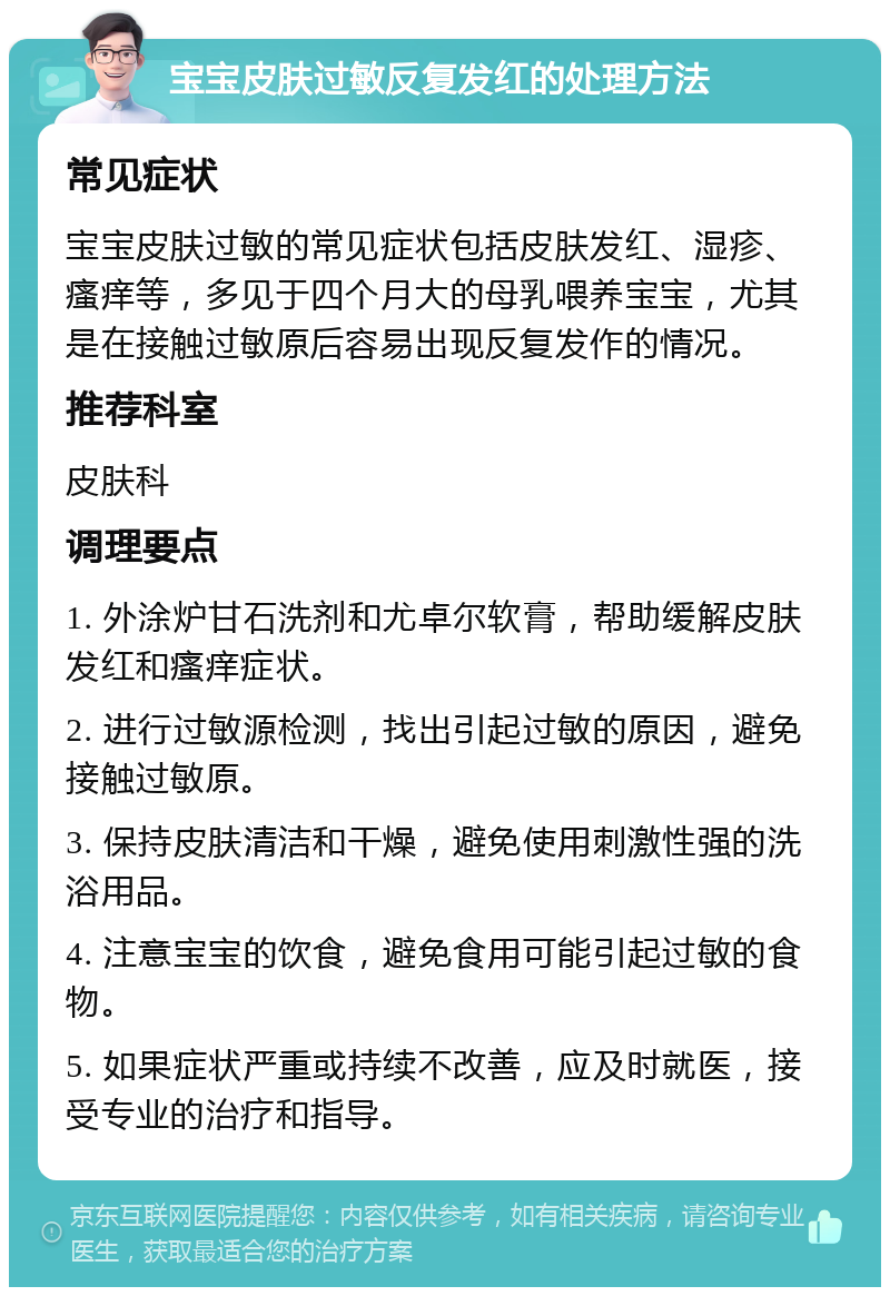 宝宝皮肤过敏反复发红的处理方法 常见症状 宝宝皮肤过敏的常见症状包括皮肤发红、湿疹、瘙痒等，多见于四个月大的母乳喂养宝宝，尤其是在接触过敏原后容易出现反复发作的情况。 推荐科室 皮肤科 调理要点 1. 外涂炉甘石洗剂和尤卓尔软膏，帮助缓解皮肤发红和瘙痒症状。 2. 进行过敏源检测，找出引起过敏的原因，避免接触过敏原。 3. 保持皮肤清洁和干燥，避免使用刺激性强的洗浴用品。 4. 注意宝宝的饮食，避免食用可能引起过敏的食物。 5. 如果症状严重或持续不改善，应及时就医，接受专业的治疗和指导。