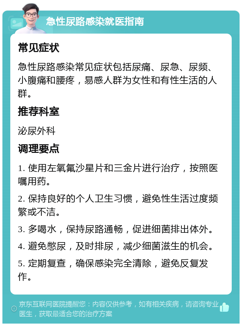 急性尿路感染就医指南 常见症状 急性尿路感染常见症状包括尿痛、尿急、尿频、小腹痛和腰疼，易感人群为女性和有性生活的人群。 推荐科室 泌尿外科 调理要点 1. 使用左氧氟沙星片和三金片进行治疗，按照医嘱用药。 2. 保持良好的个人卫生习惯，避免性生活过度频繁或不洁。 3. 多喝水，保持尿路通畅，促进细菌排出体外。 4. 避免憋尿，及时排尿，减少细菌滋生的机会。 5. 定期复查，确保感染完全清除，避免反复发作。