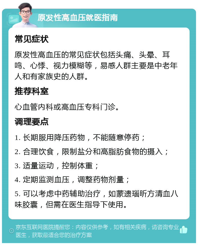 原发性高血压就医指南 常见症状 原发性高血压的常见症状包括头痛、头晕、耳鸣、心悸、视力模糊等，易感人群主要是中老年人和有家族史的人群。 推荐科室 心血管内科或高血压专科门诊。 调理要点 1. 长期服用降压药物，不能随意停药； 2. 合理饮食，限制盐分和高脂肪食物的摄入； 3. 适量运动，控制体重； 4. 定期监测血压，调整药物剂量； 5. 可以考虑中药辅助治疗，如蒙遗瑙昕方清血八味胶囊，但需在医生指导下使用。