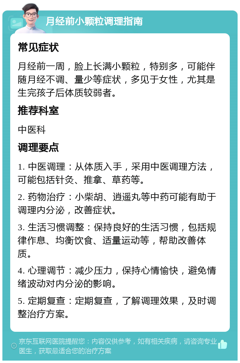 月经前小颗粒调理指南 常见症状 月经前一周，脸上长满小颗粒，特别多，可能伴随月经不调、量少等症状，多见于女性，尤其是生完孩子后体质较弱者。 推荐科室 中医科 调理要点 1. 中医调理：从体质入手，采用中医调理方法，可能包括针灸、推拿、草药等。 2. 药物治疗：小柴胡、逍遥丸等中药可能有助于调理内分泌，改善症状。 3. 生活习惯调整：保持良好的生活习惯，包括规律作息、均衡饮食、适量运动等，帮助改善体质。 4. 心理调节：减少压力，保持心情愉快，避免情绪波动对内分泌的影响。 5. 定期复查：定期复查，了解调理效果，及时调整治疗方案。