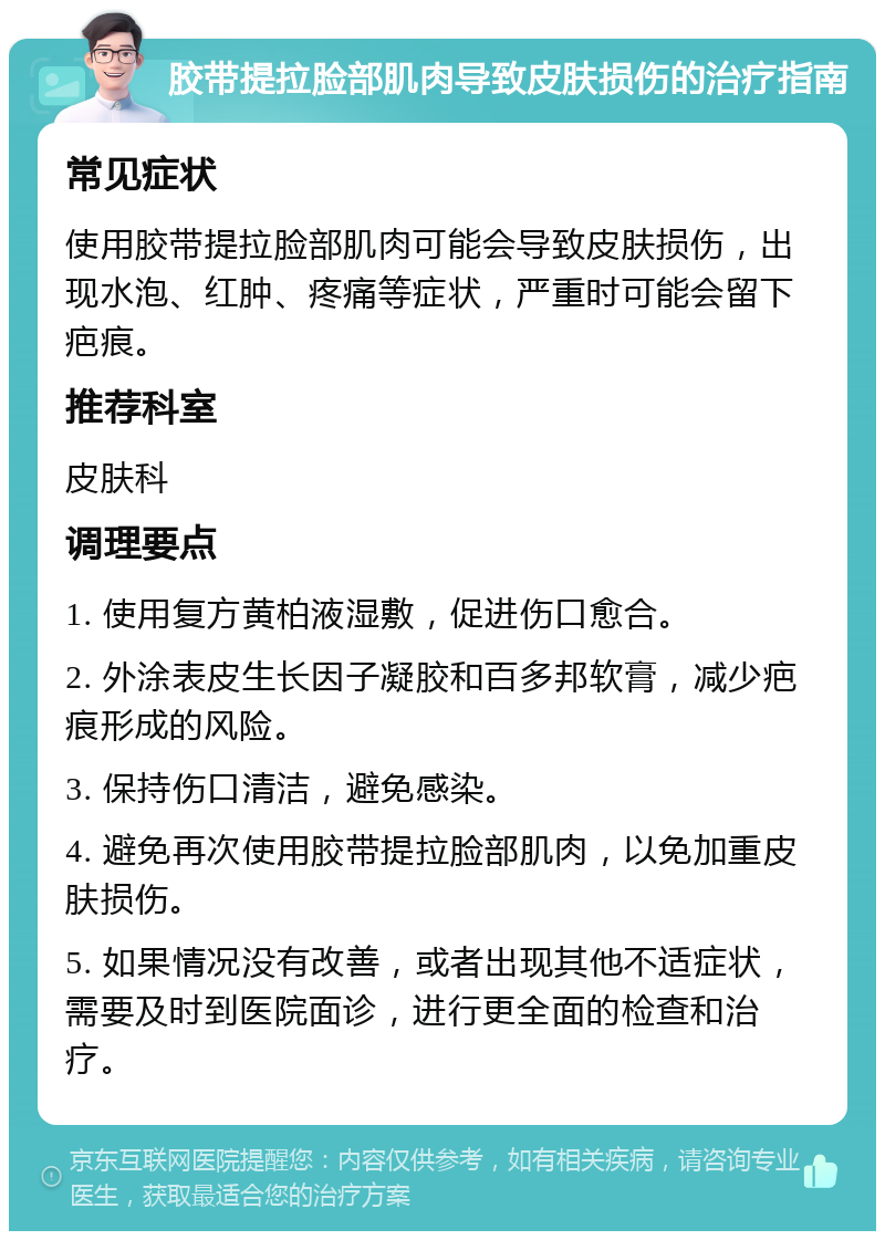 胶带提拉脸部肌肉导致皮肤损伤的治疗指南 常见症状 使用胶带提拉脸部肌肉可能会导致皮肤损伤，出现水泡、红肿、疼痛等症状，严重时可能会留下疤痕。 推荐科室 皮肤科 调理要点 1. 使用复方黄柏液湿敷，促进伤口愈合。 2. 外涂表皮生长因子凝胶和百多邦软膏，减少疤痕形成的风险。 3. 保持伤口清洁，避免感染。 4. 避免再次使用胶带提拉脸部肌肉，以免加重皮肤损伤。 5. 如果情况没有改善，或者出现其他不适症状，需要及时到医院面诊，进行更全面的检查和治疗。