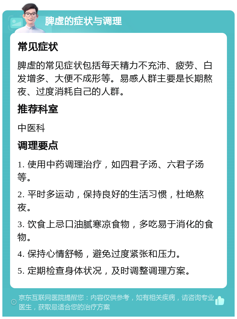 脾虚的症状与调理 常见症状 脾虚的常见症状包括每天精力不充沛、疲劳、白发增多、大便不成形等。易感人群主要是长期熬夜、过度消耗自己的人群。 推荐科室 中医科 调理要点 1. 使用中药调理治疗，如四君子汤、六君子汤等。 2. 平时多运动，保持良好的生活习惯，杜绝熬夜。 3. 饮食上忌口油腻寒凉食物，多吃易于消化的食物。 4. 保持心情舒畅，避免过度紧张和压力。 5. 定期检查身体状况，及时调整调理方案。