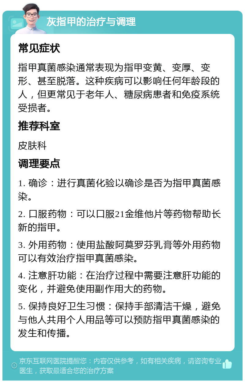 灰指甲的治疗与调理 常见症状 指甲真菌感染通常表现为指甲变黄、变厚、变形、甚至脱落。这种疾病可以影响任何年龄段的人，但更常见于老年人、糖尿病患者和免疫系统受损者。 推荐科室 皮肤科 调理要点 1. 确诊：进行真菌化验以确诊是否为指甲真菌感染。 2. 口服药物：可以口服21金维他片等药物帮助长新的指甲。 3. 外用药物：使用盐酸阿莫罗芬乳膏等外用药物可以有效治疗指甲真菌感染。 4. 注意肝功能：在治疗过程中需要注意肝功能的变化，并避免使用副作用大的药物。 5. 保持良好卫生习惯：保持手部清洁干燥，避免与他人共用个人用品等可以预防指甲真菌感染的发生和传播。